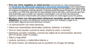 • Para los niños elegibles en edad escolar (incluyendo los niños preescolares),
los servicios de educación especial y servicios relacionados están disponibles
por medio del sistema escolar. El personal escolar trabaja con los padres para desarrollar
un Programa Educativo Individualizado (“Individualized Education Program,” o IEP). El IEP
es similar a un IFSP. Este describe las necesidades únicas del niño y los servicios que han
sido diseñados para cumplir con aquellas necesidades. Los servicios de educación
especial y servicios relacionados son proporcionados sin costo alguno para los padres.
• Muchos niños con discapacidad intelectual necesitan ayuda con destrezas
adaptivas, las cuales son destrezas necesarias para vivir, trabajar, y jugar en la
comunidad. Algunas de estas destrezas incluyen:
• La comunicación con otras personas;
• Hacer sus necesidades personales (vestirse, bañarse, ir al baño);
• Vivir en casa (ayudar a poner la mesa, limpiar la casa, o cocinar);
• Destrezas sociales (modales, conocer las reglas de la conversación, llevarse
bien en grupo, jugar un juego);
• Salud y seguridad;
• Lectura, escritura, y matemática básica; y
• En tanto crecen, las destrezas que le ayudarán en el lugar de trabajo.
 