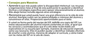 • Consejos para Maestros
• Aprenda lo que más pueda sobre la discapacidad intelectual. Los recursos
y organizaciones listas al final de esta publicación le ayudarán a identificar
técnicas y estrategias específicas para apoyar educacionalmente al alumno.
Más abajo hemos incluído algunas otras estrategias.
• Reconozca que usted puede hacer una gran diferencia en la vida de este
alumno! Averigüe cuáles son las potencialidades e intereses del alumno y
concéntrese en ellas. Proporcione oportunidades para el éxito.
• Si usted no forma parte del equipo del IEP, solicite una copia del IEP. Las
metas educacionales del alumno estarán contenidas en éste, al igual que
los servicios y acomodaciones que él o ella debe recibir.Hable con
especialistas en su escuela (por ejemplo, maestros de educación especial),
como sea necesario. Ellos le pueden ayudar a identificar métodos efectivos
de enseñar a este alumno, maneras de adaptar el currículo, y cómo tratar
con las metas del IEP en la sala de clases.
 