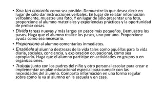 • Sea tan concreto como sea posible. Demuestre lo que desea decir en
lugar de sólo dar instrucciones verbales. En lugar de relatar información
verbalmente, muestre una foto. Y en lugar de sólo presentar una foto,
proporcione al alumno materiales y experiencias prácticos y la oportunidad
de probar cosas.
• Divida tareas nuevas y más largas en pasos más pequeños. Demuestre los
pasos. Haga que el alumno realice los pasos, uno por uno. Proporcione
ayuda como sea necesario.
• Proporcione al alumno comentarios inmediatos.
• Enséñele al alumno destrezas de la vida tales como aquéllas para la vida
diaria, sociales, conciencia, y exploración ocupacional, como sea
apropiado. Haga que el alumno participe en actividades en grupos o en
organizaciones.
• Trabaje junto con los padres del niño y otro personal escolar para crear e
implementar un plan educacional especial para cumplir con las
necesidades del alumno. Comparta información en una forma regular
sobre cómo le va al alumno en la escuela y en casa.
 
