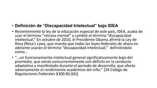 • Definición de “Discapacidad Intelectual” bajo IDEA
• Recientemente la ley de la educación especial de este país, IDEA, acaba de
usar el término “retraso mental” y cambió al término “discapacidad
intelectual.” En octubre de 2010, el Presidente Obama afirmó la Ley de
Rosa (Rosa’s Law), que manda que todas las leyes federales de ahora en
adelante usarán el término “discapacidad intelectual,” definiéndolo
como…
• “…un funcionamiento intelectual general significativamente bajo del
promedio, que existe concurrentemente con déficits en la conducta
adaptativa y manifestado durante el periodo de desarrollo, que afecta
adversamente el rendimiento académico del niño.” [34 Código de
Regulaciones Federales §300.8(c)(6)]
 