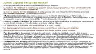 • ¿Cómo Se Diagnostica la Discapacidad Intelectual?
• La discapacidad intelectual se diagnostica observando dos cosas. Estas son:
• La habilidad del cerebro de la persona para aprender, pensar, resolver problemas, y hacer sentido del mundo
(ésto se llamafuncionamiento intelectual);
• Si acaso la persona tiene las detrezas que él o ella necesita para vivir independientemente (ésto se conoce
como conductaadaptiva o funcionamiento adaptivo).
• El funcionamiento intelectual (también conocido como el coeficiente de inteligencia, o “IQ” en inglés) es
generalmente medido por medio de una prueba llamada prueba de coeficiente de inteligencia. La medida promedio es 100.
Se cree que las personas que sacan menos de 70 a 75 tienen discapacidad intelectual.
• Para medir la conducta adaptiva, los profesionales estudian lo que el niño puede hacer en comparación a otros niños de
su edad. Ciertas destrezas son importantes para la conducta adaptiva. Estas son:
• Las destrezas de la vida diaria, tales como vestirse, ir al baño, y comer;
• Las destrezas para la comunicación, tales como comprender lo que se dice y poder responder;
• Destrezas sociales con los compañeros, miembros de la familia, adultos, y otras personas.
• Para diagnosticar la discapacidad intelectual, los profesionales estudian las habilidades mentales de la persona
(inteligencia) y sus destrezas adaptivas. Ambos son destacados en la definición de la discapacidad intelectual entre las líneas
abajo. Esta definición viene del Acta para la Educación de Individuos con Discapacidades (“Individuals with Disabilities
Education Act,” o IDEA). IDEA es una ley federal que sirve para guiar las escuelas en la manera de proporcionar servicios de
intervención temprana y de educación especial y servicios relacionados a los niños con discapacidades.
• Los servicios para ayudar a individuos con la discapacidad intelectual han resultado en una nueva comprensión de
cómo definimos la discapacidad intelectual. Después del diagnóstico inicial, estudiamos las potencialidades y debilidades de
la persona. Estudiamos también la cantidad de apoyo o ayuda que la persona necesita para llevarse bien en la casa, en la
escuela, y en la comunidad. Este enfoque nos da una visión realística de cada individuo. También sirve para reconocer que
la “visión” puede cambiar. En tanto crece y aprende la persona, su habilidad para llevarse bien en el mundo también
aumenta.
 