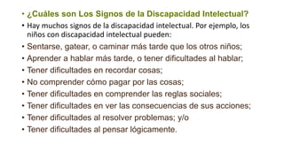 • ¿Cuáles son Los Signos de la Discapacidad Intelectual?
• Hay muchos signos de la discapacidad intelectual. Por ejemplo, los
niños con discapacidad intelectual pueden:
• Sentarse, gatear, o caminar más tarde que los otros niños;
• Aprender a hablar más tarde, o tener dificultades al hablar;
• Tener dificultades en recordar cosas;
• No comprender cómo pagar por las cosas;
• Tener dificultades en comprender las reglas sociales;
• Tener dificultades en ver las consecuencias de sus acciones;
• Tener dificultades al resolver problemas; y/o
• Tener dificultades al pensar lógicamente.
 