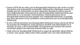 • Como el 87% de los niños con la discapacidad intelectual sólo serán un poco
más lentos que el promedio al aprender información y destrezas nuevas. Es
posible que sus limitaciones no sean aparentes durante la niñez y que no
sean diagnosticadas como personas con discapacidad intelectual hasta que
comiencen a ir a la escuela. Como adultos, muchas personas con la
discapacidad intelectual leve pueden vivir independientemente. Es posible
que otras personas no las consideren como personas con una discapacidad
intelectual.
• El otro 13% de personas con discapacidad intelectual marca menos de 50 en
las pruebas de inteligencia. Estas personas tendrán más dificultades en la
escuela, en casa, y en la comunidad. Una persona con retraso más severo
necesitará apoyo más intensivo durante toda su vida.
• Cada niño con discapacidad intelectual es capaz de aprender, desarrollarse,
y crecer. Con ayuda, todos estos niños pueden vivir una vida satisfactoria.
 