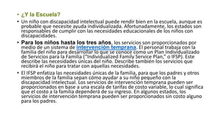 • ¿Y la Escuela?
• Un niño con discapacidad intelectual puede rendir bien en la escuela, aunque es
probable que necesite ayuda individualizada. Afortunadamente, los estados son
responsables de cumplir con las necesidades educacionales de los niños con
discapacidades.
• Para los niños hasta los tres años, los servicios son proporcionados por
medio de un sistema de intervención temprana. El personal trabaja con la
familia del niño para desarrollar lo que se conoce como un Plan Individualizado
de Servicios para la Familia (“Individualized Family Service Plan,” o IFSP). Este
describe las necesidades únicas del niño. Describe también los servicios que
recibirá el niño para tratar con aquellas necesidades.
• El IFSP enfatiza las necesidades únicas de la familia, para que los padres y otros
miembros de la familia sepan cómo ayudar a su niño pequeño con la
discapacidad intelectual. Los servicios de intervención temprana pueden ser
proporcionados en base a una escala de tarifas de costo variable, lo cual significa
que el costo a la familia dependerá de su ingreso. En algunos estados, los
servicios de intervención temprana pueden ser proporcionados sin costo alguno
para los padres.
 