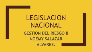 LEGISLACION
NACIONAL
GESTION DEL RIESGO II
NOEMY SALAZAR
ALVAREZ.
 