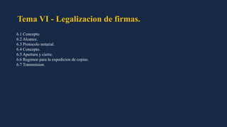 Tema VI - Legalizacion de firmas.
6.1 Concepto.
6.2 Alcance.
6.3 Protocolo notarial.
6.4 Concepto.
6.5 Apertura y cierre.
6.6 Regimen para la expedicion de copias.
6.7 Transmision.
 