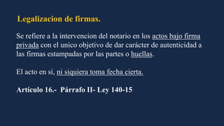Legalizacion de firmas.
Se refiere a la intervencion del notario en los actos bajo firma
privada con el unico objetivo de dar carácter de autenticidad a
las firmas estampadas por las partes o huellas.
El acto en sí, ni siquiera toma fecha cierta.
Artículo 16.- Párrafo II- Ley 140-15
 