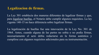 Legalizacion de firmas.
La Ley 301 establecia dos maneras diferentes de legalizar firmas y que,
para legalizar huellas, el Notario debe cumplir algunos requisitos. La ley
vigente 140-15 no hace diferencia sobre legalizar firmas.
La legalización de huellas fue una innovación de la Ley No. 301 de
1964. Antes, cuando alguna de las partes no sobia o no podia firmar,
necesariamente el acto debía redactarse en la forma auténtica y
cumplirse con algunos requisitos adicionales para su instrumentación.
 