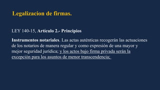Legalizacion de firmas.
LEY 140-15, Artículo 2.- Principios
Instrumentos notariales. Las actas auténticas recogerán las actuaciones
de los notarios de manera regular y como expresión de una mayor y
mejor seguridad jurídica; y los actos bajo firma privada serán la
excepción para los asuntos de menor transcendencia;
 