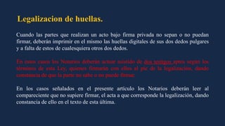 Legalizacion de huellas.
Cuando las partes que realizan un acto bajo firma privada no sepan o no puedan
firmar, deberán imprimir en el mismo las huellas digitales de sus dos dedos pulgares
y a falta de estos de cualesquiera otros dos dedos.
En estos casos los Notarios deberán actuar asistido de dos testigos aptos según los
términos de esta Ley, quienes firmarán con ellos al pie de la legalización, dando
constancia de que la parte no sabe o no puede firmar.
En los casos señalados en el presente artículo los Notarios deberán leer al
compareciente que no supiere firmar, el acta a que corresponde la legalización, dando
constancia de ello en el texto de esta última.
 