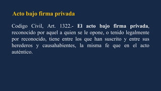 Acto bajo firma privada
Codigo Civil, Art. 1322.- El acto bajo firma privada,
reconocido por aquel a quien se le opone, o tenido legalmente
por reconocido, tiene entre los que han suscrito y entre sus
herederos y causahabientes, la misma fe que en el acto
auténtico.
 