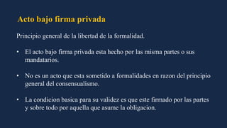 Acto bajo firma privada
Principio general de la libertad de la formalidad.
• El acto bajo firma privada esta hecho por las misma partes o sus
mandatarios.
• No es un acto que esta sometido a formalidades en razon del principio
general del consensualismo.
• La condicion basica para su validez es que este firmado por las partes
y sobre todo por aquella que asume la obligacion.
 