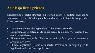 Acto bajo firma privada
Excepciones a dicha libertad. En ciertos casos el codigo civil exige
determinadas formalidades para la validez del acto bajo firma privada.
Estos casos son:
• Las convenciones sinalagmaticas. (Mas de un original).
• Las promesas unilaterales de pagar suma de dinero. (Formalidad del
bueno y aprobado).
• El testamento olografo. (Escrito de puño y letra por el testador y
firmado por este)
• El acto legalizado. (Es un acto mixto. Privado en su origen y en la
legalizacion de las firmas publico)
 