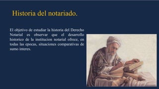 Historia del notariado.
El objetivo de estudiar la historia del Derecho
Notarial es observar que el desarrollo
historico de la institucion notarial ofrece, en
todas las epocas, situaciones comparativas de
sumo interes.
 