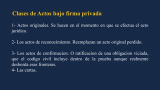 Clases de Actos bajo firma privada
1- Actos originales. Se hacen en el momento en que se efectua el acto
juridico.
2- Los actos de reconocimiento. Reemplazan un acto original perdido.
3- Los actos de confirmacion. O ratificacion de una obligacion viciada,
que el codigo civil incluye dentro de la prueba aunque realmente
desborda esas fronteras.
4- Las cartas.
 