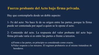 Fuerza probante del Acto bajo firma privada.
Hay que contemplarla desde un doble aspecto:
1- Fe del acto: No hace fe de su origen entre las partes, porque la firma
puede ser contestada por aquel a quien se le opone el acto.
2- Contenido del acto. La respuesta del valor probante del acto bajo
firma privada varia si es entre las partes o frente a terceros.
a)Frente a las partes, en principio es considerado como exacto.
b)Valor respecto a los terceros. El regimen probatorio es el mismo tratandose de
herederos.
 