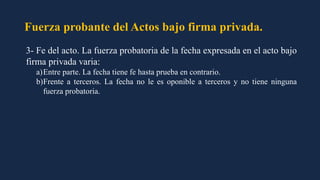 Fuerza probante del Actos bajo firma privada.
3- Fe del acto. La fuerza probatoria de la fecha expresada en el acto bajo
firma privada varia:
a)Entre parte. La fecha tiene fe hasta prueba en contrario.
b)Frente a terceros. La fecha no le es oponible a terceros y no tiene ninguna
fuerza probatoria.
 