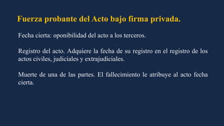 Fuerza probante del Acto bajo firma privada.
Fecha cierta: oponibilidad del acto a los terceros.
Registro del acto. Adquiere la fecha de su registro en el registro de los
actos civiles, judiciales y extrajudiciales.
Muerte de una de las partes. El fallecimiento le atribuye al acto fecha
cierta.
 