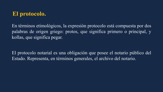 El protocolo.
En términos etimológicos, la expresión protocolo está compuesta por dos
palabras de origen griego: protos, que significa primero o principal, y
kollas, que significa pegar.
El protocolo notarial es una obligación que posee el notario público del
Estado. Representa, en términos generales, el archivo del notario.
 