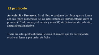 El protocolo
Artículo 36.- Protocolo. Es el libro o conjunto de libros que se forma
con los folios numerados de las actas notariales instrumentadas entre el
primero (1°.) de enero y el treinta y uno (31) de diciembre de cada año,
ambas fechas inclusive.
Todas las actas protocolizadas llevarán el número que les corresponda,
escrito en letras y por orden de fecha.
 