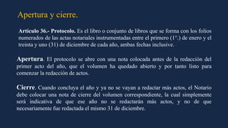 Apertura y cierre.
Artículo 36.- Protocolo. Es el libro o conjunto de libros que se forma con los folios
numerados de las actas notariales instrumentadas entre el primero (1°.) de enero y el
treinta y uno (31) de diciembre de cada año, ambas fechas inclusive.
Apertura. El protocolo se abre con una nota colocada antes de la redacción del
primer acto del año, que el volumen ha quedado abierto y por tanto listo para
comenzar la redacción de actos.
Cierre. Cuando concluya el año y ya no se vayan a redactar más actos, el Notario
debe colocar una nota de cierre del volumen correspondiente, la cual simplemente
será indicativa de que ese año no se redactarán más actos, y no de que
necesariamente fue redactada el mismo 31 de diciembre.
 