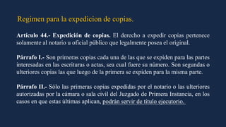 Regimen para la expedicion de copias.
Artículo 44.- Expedición de copias. El derecho a expedir copias pertenece
solamente al notario u oficial público que legalmente posea el original.
Párrafo I.- Son primeras copias cada una de las que se expiden para las partes
interesadas en las escrituras o actas, sea cual fuere su número. Son segundas o
ulteriores copias las que luego de la primera se expiden para la misma parte.
Párrafo II.- Sólo las primeras copias expedidas por el notario o las ulteriores
autorizadas por la cámara o sala civil del Juzgado de Primera Instancia, en los
casos en que estas últimas aplican, podrán servir de título ejecutorio.
 