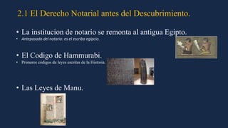 2.1 El Derecho Notarial antes del Descubrimiento.
• La institucion de notario se remonta al antigua Egipto.
• Antepasado del notario: es el escriba egipcio.
• El Codigo de Hammurabi.
• Primeros códigos de leyes escritas de la Historia.
• Las Leyes de Manu.
 