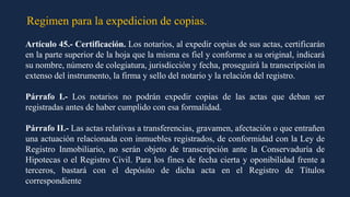 Regimen para la expedicion de copias.
Artículo 45.- Certificación. Los notarios, al expedir copias de sus actas, certificarán
en la parte superior de la hoja que la misma es fiel y conforme a su original, indicará
su nombre, número de colegiatura, jurisdicción y fecha, proseguirá la transcripción in
extenso del instrumento, la firma y sello del notario y la relación del registro.
Párrafo I.- Los notarios no podrán expedir copias de las actas que deban ser
registradas antes de haber cumplido con esa formalidad.
Párrafo II.- Las actas relativas a transferencias, gravamen, afectación o que entrañen
una actuación relacionada con inmuebles registrados, de conformidad con la Ley de
Registro Inmobiliario, no serán objeto de transcripción ante la Conservaduría de
Hipotecas o el Registro Civil. Para los fines de fecha cierta y oponibilidad frente a
terceros, bastará con el depósito de dicha acta en el Registro de Títulos
correspondiente
 