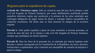 Regimen para la expedicion de copias.
Artículo 46.- Ulteriores copias. Sólo en virtud de auto del juez de la cámara o sala
civil del Juzgado de Primera Instancia, por causa debidamente justificada podrán
expedirse ulteriores copias que sustituyan a la primera de las actas notariales que
contengan obligación de pagar sumas de dinero o entregar objetos susceptibles de
valuación económica. De dicho auto se hará mención al margen de la escritura
original.
Párrafo I.- Sólo podrá expedirse copias de actas notariales a terceras personas, en
virtud de auto del juez de la cámara o sala civil del Juzgado de Primera Instancia,
siempre que justifiquen un interés legítimo.
Párrafo II- Para los fines de la presente ley, se entiende por interés legítimo todo
derecho o interés consagrado por la Constitución de la República, las leyes, decretos,
resoluciones o reglamentos, cuya violación sea susceptible de causarle un perjuicio a
quien lo alegue.
 