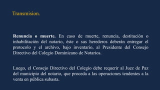 Transmision.
Renuncia o muerte. En caso de muerte, renuncia, destitución o
inhabilitación del notario, éste o sus herederos deberán entregar el
protocolo y el archivo, bajo inventario, al Presidente del Consejo
Directivo del Colegio Dominicano de Notarios.
Luego, el Consejo Directivo del Colegio debe requerir al Juez de Paz
del municipio del notario, que proceda a las operaciones tendentes a la
venta en pública subasta.
 