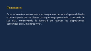 Testamentos
Es un acto más o menos solemne, en que una persona dispone del todo
o de una parte de sus bienes para que tenga pleno efecto después de
sus días, conservando la facultad de revocar las disposiciones
contenidas en él, mientras viva".
 