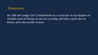 Testamentos
Art. 895 del Codigo Civil- El testamento es un acto por el cual dispone el
testador, para el tiempo en que ya no exista, del todo o parte de sus
bienes, pero que puede revocar.
 