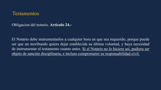 Testamentos
Obligacion del notario. Artículo 24.-
El Notario debe instrumentarlos a cualquier hora en que sea requerido, porque puede
ser que un moribundo quiera dejar establecida su última voluntad, y haya necesidad
de instrumentar el testamento cuanto antes. Si el Notario no lo hiciere así, pudiera ser
objeto de sanción disciplinaria, e incluso comprometer su responsabilidad civil.
 