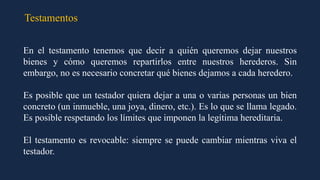 Testamentos
En el testamento tenemos que decir a quién queremos dejar nuestros
bienes y cómo queremos repartirlos entre nuestros herederos. Sin
embargo, no es necesario concretar qué bienes dejamos a cada heredero.
Es posible que un testador quiera dejar a una o varias personas un bien
concreto (un inmueble, una joya, dinero, etc.). Es lo que se llama legado.
Es posible respetando los límites que imponen la legítima hereditaria.
El testamento es revocable: siempre se puede cambiar mientras viva el
testador.
 
