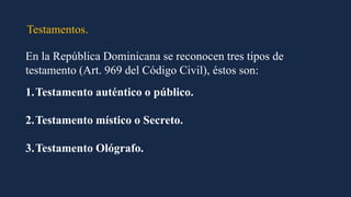 Testamentos.
En la República Dominicana se reconocen tres tipos de
testamento (Art. 969 del Código Civil), éstos son:
1.Testamento auténtico o público.
2.Testamento místico o Secreto.
3.Testamento Ológrafo.
 