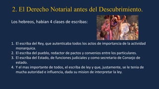 2. El Derecho Notarial antes del Descubrimiento.
Los hebreos, habian 4 clases de escribas:
1. El escriba del Rey, que autenticaba todos los actos de importancia de la actividad
monarquica.
2. El escriba del pueblo, redactor de pactos y convenios entre los particulares.
3. El escriba del Estado, de funciones judiciales y como secretario de Consejo de
estado.
4. Y el mas importante de todos, el escriba de ley y que, justamente, se le tenia de
mucha autoridad e influencia, dada su mision de interpretar la ley.
 