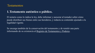Testamentos
1.Testamento auténtico o público.
El notario como lo indica la ley, debe informar y asesorar al testador sobre cómo
puede distribuir sus bienes entre sus herederos, y redacta su contenido ajustado a la
legalidad vigente.
Se encarga también de la conservación del testamento y de remitir una parte
informando de su existencia al Registro de Testamentos y Poderes.
 