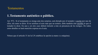 Testamentos
1.Testamento auténtico o público.
Art. 972.- Si el testamento se otorga ante dos notarios, será dictado por el testador y escrito por uno de
ellos, tal como se dicte. Si no asistiese al acto más que un notario, debe también éste escribir lo que el
testador le dicte. En uno y en otro caso deberá leérsele a éste en presencia de los testigos. De todos
estos detalles se hará mención expresa en el acta.
Nótese que el artículo 31 de la LN establece la opción (a mano o a máquina).
 