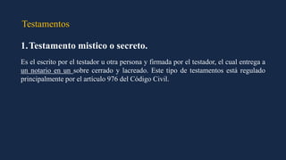 Testamentos
1.Testamento mistico o secreto.
Es el escrito por el testador u otra persona y firmada por el testador, el cual entrega a
un notario en un sobre cerrado y lacreado. Este tipo de testamentos está regulado
principalmente por el artículo 976 del Código Civil.
 