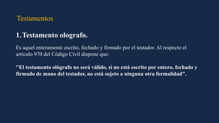Testamentos
1.Testamento olografo.
Es aquel enteramente escrito, fechado y firmado por el testador. Al respecto el
artículo 970 del Código Civil dispone que:
"El testamento ológrafo no será válido, si no está escrito por entero, fechado y
firmado de mano del testador, no está sujeto a ninguna otra formalidad".
 