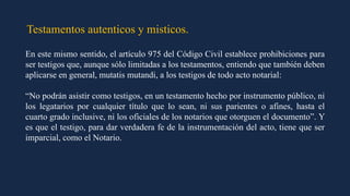 Testamentos autenticos y misticos.
En este mismo sentido, el artículo 975 del Código Civil establece prohibiciones para
ser testigos que, aunque sólo limitadas a los testamentos, entiendo que también deben
aplicarse en general, mutatis mutandi, a los testigos de todo acto notarial:
“No podrán asistir como testigos, en un testamento hecho por instrumento público, ni
los legatarios por cualquier título que lo sean, ni sus parientes o afines, hasta el
cuarto grado inclusive, ni los oficiales de los notarios que otorguen el documento”. Y
es que el testigo, para dar verdadera fe de la instrumentación del acto, tiene que ser
imparcial, como el Notario.
 