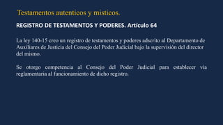 Testamentos autenticos y misticos.
REGISTRO DE TESTAMENTOS Y PODERES. Artículo 64
La ley 140-15 creo un registro de testamentos y poderes adscrito al Departamento de
Auxiliares de Justicia del Consejo del Poder Judicial bajo la supervisión del director
del mismo.
Se otorgo competencia al Consejo del Poder Judicial para establecer vía
reglamentaria al funcionamiento de dicho registro.
 