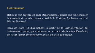 Continuacion
Habrá un sub-registro en cada Departamento Judicial que funcionará en
la secretaría de la sala o cámara civil de la Corte de Apelación, salvo el
Distrito Nacional.
Plazo de cinco (5) días hábiles, a partir de la instrumentación del
testamento o poder, para depositar un extracto de la actuación efecto,
sin hacer figurar el contenido esencial del acto que otorga.
 