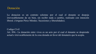 Donación
La donacion es un contrato solemne por el cual el donante se despoja
irrevocablemente de un bien, sin recibir nada a cambio, realizado con intención
liberal. (Artgnan Pérez Méndez. Sucesiones y liberalidades).
Codigo Civil
Art. 894.- La donación entre vivos es un acto por el cual el donante se desprende
actual e irrevocablemente de la cosa donada en favor del donatario que la acepta.
 