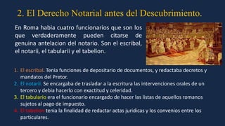 2. El Derecho Notarial antes del Descubrimiento.
1. El escribal. Tenia funciones de depositario de documentos, y redactaba decretos y
mandatos del Pretor.
2. El notarii. Se encargaba de trasladar a la escritura las intervenciones orales de un
tercero y debia hacerlo con exactitud y celeridad.
3. El tabulario era el funcionario encargado de hacer las listas de aquellos romanos
sujetos al pago de impuesto.
4. El tabelion tenia la finalidad de redactar actas juridicas y los convenios entre los
particulares.
En Roma habia cuatro funcionarios que son los
que verdaderamente pueden citarse de
genuina antelacion del notario. Son el escribal,
el notarii, el tabularii y el tabelion.
 
