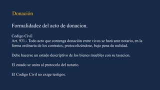 Donación
Formalidadez del acto de donacion.
Codigo Civil
Art. 931.- Todo acto que contenga donación entre vivos se hará ante notario, en la
forma ordinaria de los contratos, protocolizándose, bajo pena de nulidad.
Debe hacerse un estado descriptivo de los bienes muebles con su tasacion.
El estado se unira al protocolo del notario.
El Codigo Civil no exige testigos.
 