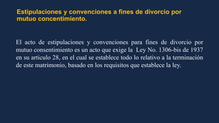 Estipulaciones y convenciones a fines de divorcio por
mutuo concentimiento.
El acto de estipulaciones y convenciones para fines de divorcio por
mutuo consentimiento es un acto que exige la Ley No. 1306-bis de 1937
en su articulo 28, en el cual se establece todo lo relativo a la terminación
de este matrimonio, basado en los requisitos que establece la ley.
 