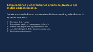 Estipulaciones y convenciones a fines de divorcio por
mutuo concentimiento.
Este documento debe hacerse ante notario en la forma autentica y deben hacerse las
siguientes menciones:
1. Inventario de los bienes.
2. Lugar donde residirá la esposa durante el divorcio.
3. Pensión a ser pagada a los hijos menores de edad.
4. Acuerdo sobre guarda de los hijos menores de edad.
5. Otros elementos relevantes.
 