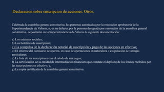 Declaracion sobre suscripcion de acciones. Otros.
Celebrada la asamblea general constitutiva, las personas autorizadas por la resolución aprobatoria de la
Superintendencia de Valores, o, en su defecto, por la persona designada por resolución de la asamblea general
constitutiva, depositarán en la Superintendencia de Valores la siguiente documentación:
a) Los estatutos sociales;
b) Los boletines de suscripción;
c) La compulsa de la declaración notarial de suscripción y pago de las acciones en efectivo;
d) El informe del comisario de aportes, en caso de aportaciones en naturaleza o estipulación de ventajas
particulares;
e) La lista de los suscriptores con el estado de sus pagos;
f) La certificación de la entidad de intermediación financiera que constate el depósito de los fondos recibidos por
las suscripciones en efectivo; y,
g) La copia certificada de la asamblea general constitutiva.
 