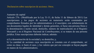 Declaracion sobre suscripcion de acciones. Otros.
Aumento de capital
Artículo 276.- (Modificado por la Ley 31-11, de fecha 11 de febrero de 2011) Las
suscripciones y los pagos de acciones en numerario serán constatados por
comprobantes firmados por los administradores y el suscriptor, con señalamiento de
sus documentos legales de identidad y demás generales, si fuese una persona física y
la denominación o razón social, domicilio, número de matriculación en el Registro
Mercantil y en el Registro Nacional de Contribuyentes, si se tratare de una persona
jurídica. Estas suscripciones deberán indicar, además:
a) La denominación de la sociedad y su domicilio; y,
b) La cantidad de acciones cuya suscripción se constata con el comprobante, así
como su clase, si fuere el caso, y los valores que por ese concepto se hayan pagado
en manos de los administradores.
 
